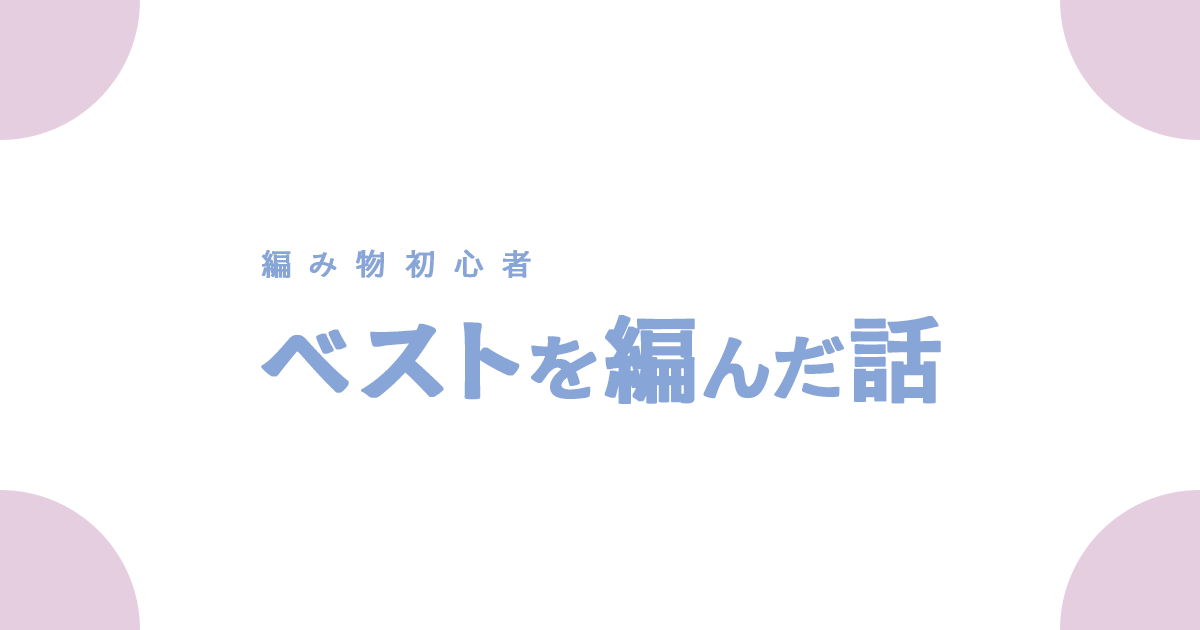 編み物初心者 ベストを編んだ話